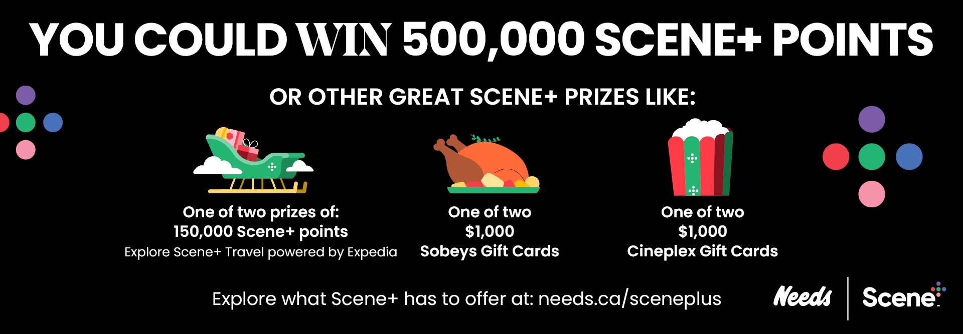Text Reading 'You could win 500,000 Scene+ Points or other great Scene+ prizes like: One of two prizes of: 150,000 Scene+ points (Explore Scene+ Travel powered by Expedia), one of two $1,000 Sobeys Gift Cards, one of two $1,000 Cineplex Gift Cards. Explore what Scene+ has to offer at: needs.ca/sceneplus.'