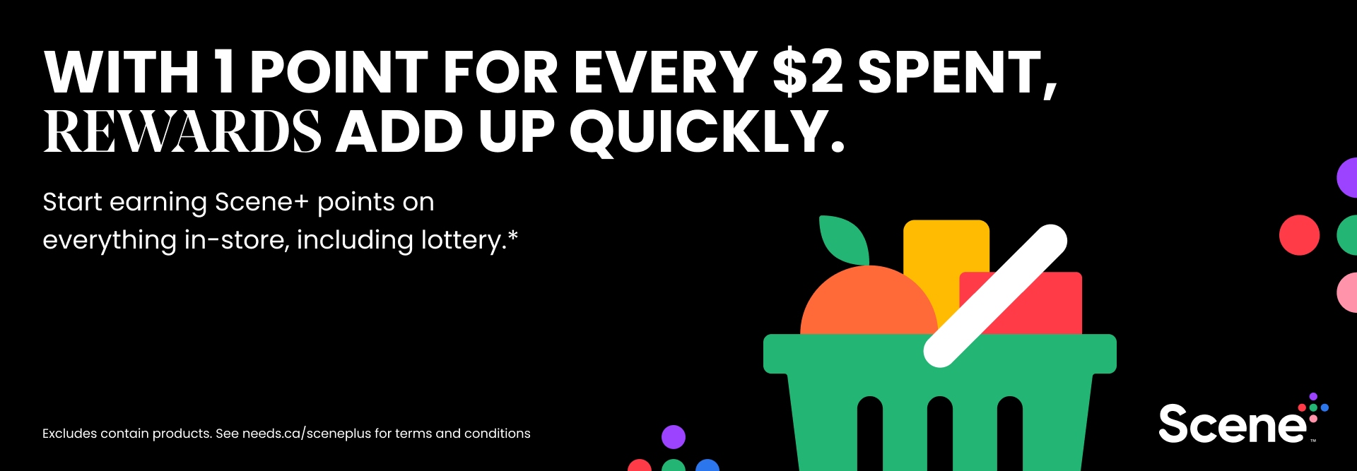 Text Reading 'With 1 point for every $2 spent, Rewards add up quickly. Start earning scene+ points on everything in-store,including lottery. Excludes contain products. See needs.ca/sceneplus for terms and conditions.'